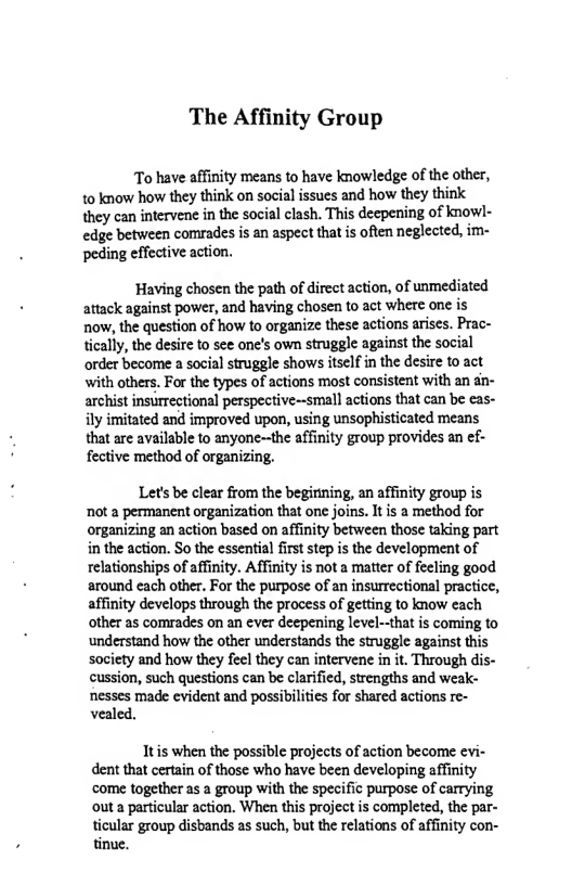 The Affinity Group  To have affinity means to have knowledge of the other, 1o know how they think on social issues and how they think they can intervene in the social clash. This deepening of knowl- edge between comrades is an aspect that s often neglected, im- peding effective action.  Having chosen the path of direct action, of unmediated attack against power, and having chosen to act where one is now, the question of how to organize these actions arises. Prac- tically, the desire to see one’s own struggle against the social order become  social struggle shows itself in the desire to act with others. For the types of actions most consistent with an an- archist insirrectional perspective~small actions that can be eas- ily imitated and improved upon, using unsophisticated means that are available to anyone--the affinity group provides an ef- fective method of organizing.  Let’s b clear from the begirining, an affinity group is not a permanent organization that one joins. It is a method for organizing an action based on affinty between those taking part in the action. So the essential firststep is the development of relationships of affinty. Affinity is not a matter of feeling good around each other. For the purpose of an insurrectional practice, affinity develops through the process of getting to know each other as comrades on an ever deepening level-that is coming to understand how the other understands the struggle against this society and how they feel they can intervene in it. Through dis- cussion, such questions can be clarified, strengths and weak-  nesses made evident and possibilities for shared actions re- vealed,  Itis when the possible projects of action become evi- dent that certain of those who have been developing affinity come together as a group with the specific purpose of carrying outa particular action. When this project is completed, the par-  ticular group disbands as such, but the relations of affinity con- tinue. 